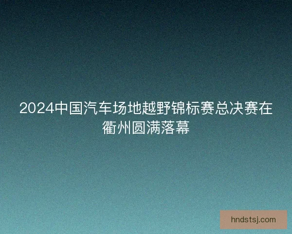 2024中国汽车场地越野锦标赛总决赛在衢州圆满落幕
