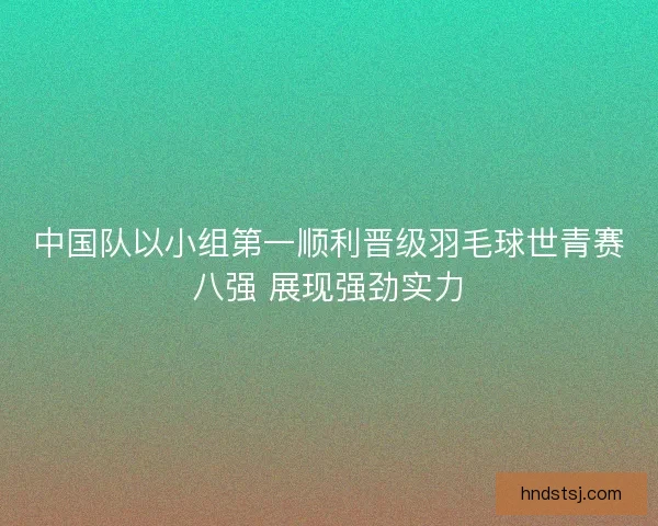 中国队以小组第一顺利晋级羽毛球世青赛八强 展现强劲实力
