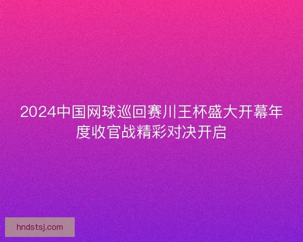 2024中国网球巡回赛川王杯盛大开幕年度收官战精彩对决开启