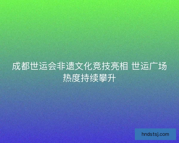 成都世运会非遗文化竞技亮相 世运广场热度持续攀升