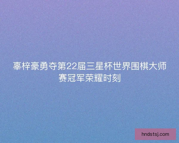 辜梓豪勇夺第22届三星杯世界围棋大师赛冠军荣耀时刻