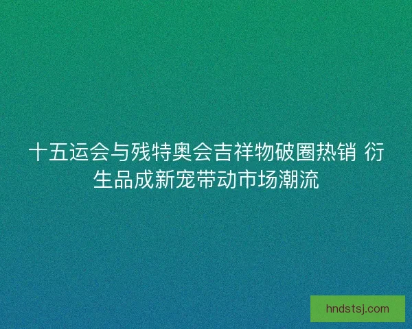 十五运会与残特奥会吉祥物破圈热销 衍生品成新宠带动市场潮流