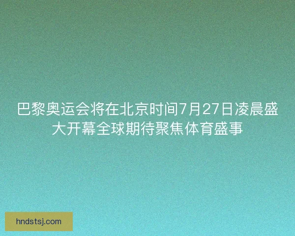 巴黎奥运会将在北京时间7月27日凌晨盛大开幕全球期待聚焦体育盛事