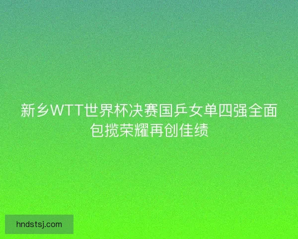 新乡WTT世界杯决赛国乒女单四强全面包揽荣耀再创佳绩