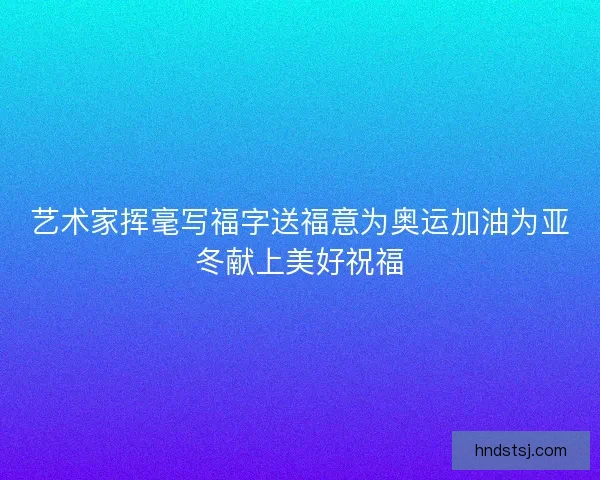 艺术家挥毫写福字送福意为奥运加油为亚冬献上美好祝福