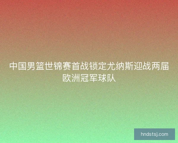 中国男篮世锦赛首战锁定尤纳斯迎战两届欧洲冠军球队