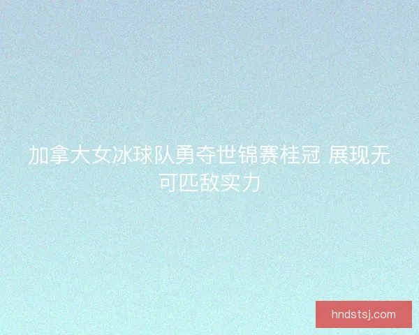 加拿大女冰球队勇夺世锦赛桂冠 展现无可匹敌实力