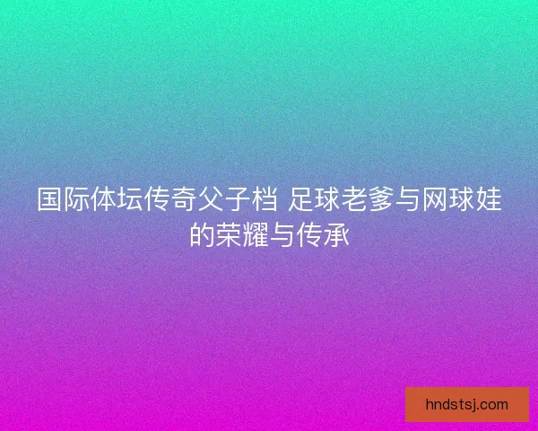 国际体坛传奇父子档 足球老爹与网球娃的荣耀与传承
