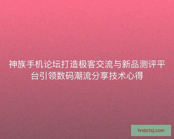 神族手机论坛打造极客交流与新品测评平台引领数码潮流分享技术心得