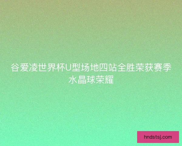 谷爱凌世界杯U型场地四站全胜荣获赛季水晶球荣耀