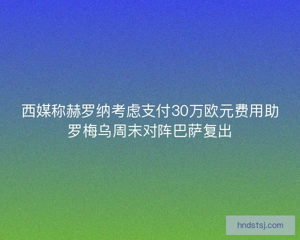 西媒称赫罗纳考虑支付30万欧元费用助罗梅乌周末对阵巴萨复出