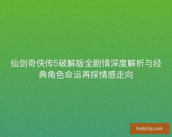 仙剑奇侠传5破解版全剧情深度解析与经典角色命运再探情感走向