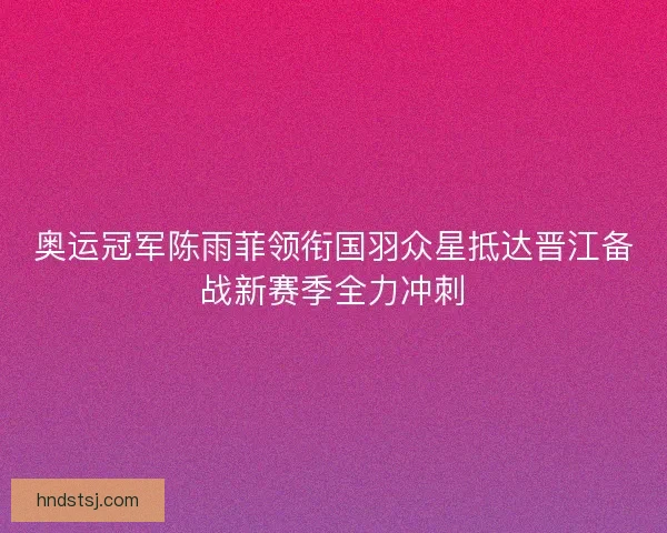 奥运冠军陈雨菲领衔国羽众星抵达晋江备战新赛季全力冲刺