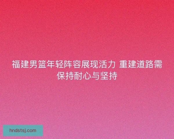 福建男篮年轻阵容展现活力 重建道路需保持耐心与坚持