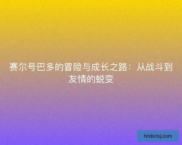 赛尔号巴多的冒险与成长之路：从战斗到友情的蜕变