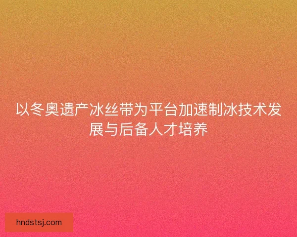 以冬奥遗产冰丝带为平台加速制冰技术发展与后备人才培养