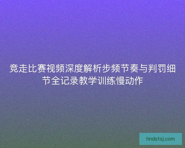 竞走比赛视频深度解析步频节奏与判罚细节全记录教学训练慢动作