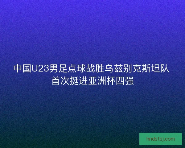 中国U23男足点球战胜乌兹别克斯坦队 首次挺进亚洲杯四强