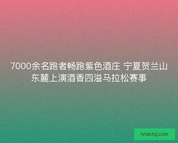 7000余名跑者畅跑紫色酒庄 宁夏贺兰山东麓上演酒香四溢马拉松赛事