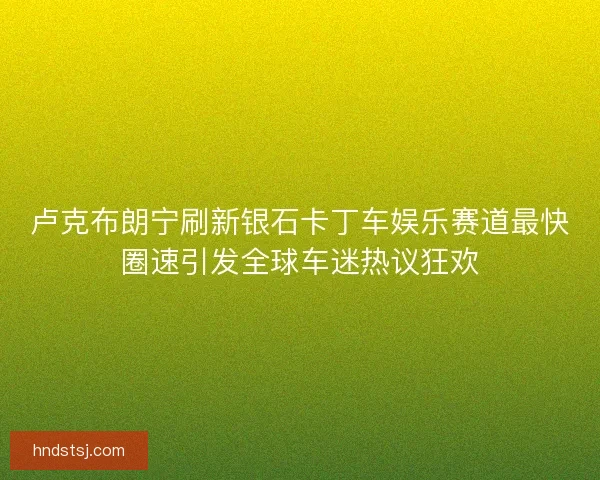 卢克布朗宁刷新银石卡丁车娱乐赛道最快圈速引发全球车迷热议狂欢