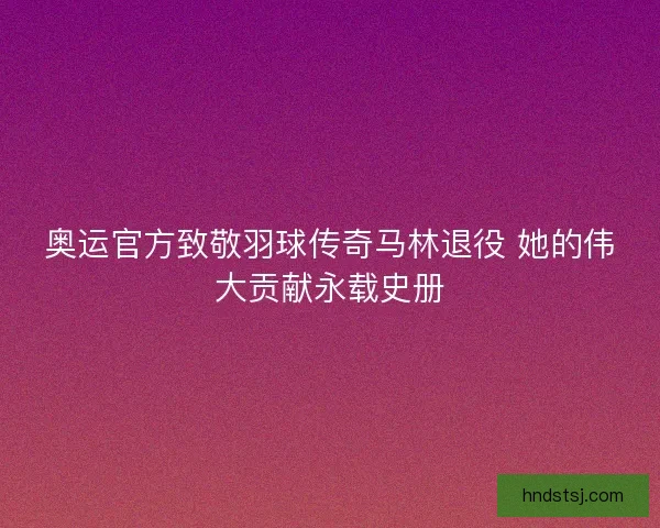 奥运官方致敬羽球传奇马林退役 她的伟大贡献永载史册