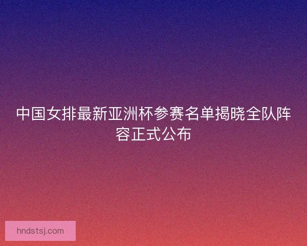 中国女排最新亚洲杯参赛名单揭晓全队阵容正式公布