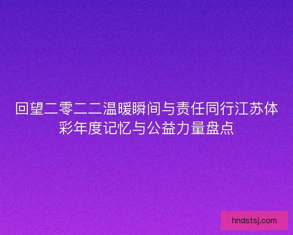 回望二零二二温暖瞬间与责任同行江苏体彩年度记忆与公益力量盘点