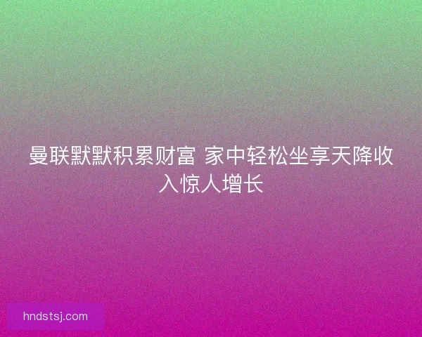 曼联默默积累财富 家中轻松坐享天降收入惊人增长