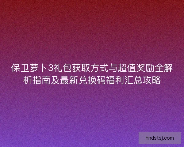 保卫萝卜3礼包获取方式与超值奖励全解析指南及最新兑换码福利汇总攻略