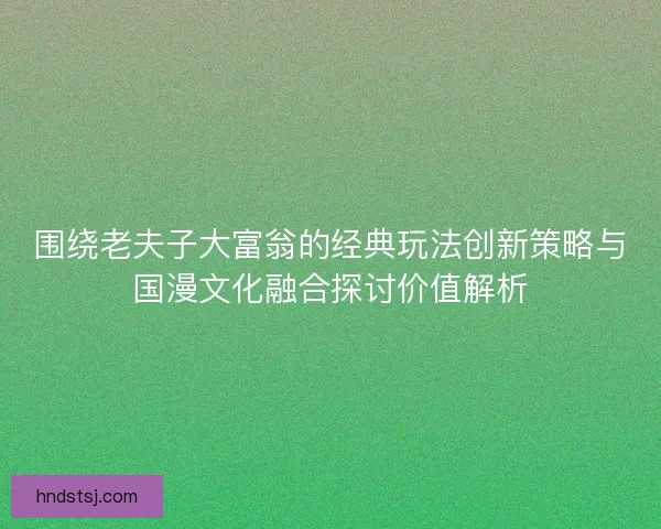 围绕老夫子大富翁的经典玩法创新策略与国漫文化融合探讨价值解析