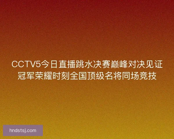 CCTV5今日直播跳水决赛巅峰对决见证冠军荣耀时刻全国顶级名将同场竞技