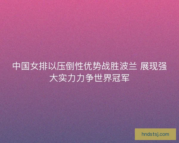 中国女排以压倒性优势战胜波兰 展现强大实力力争世界冠军