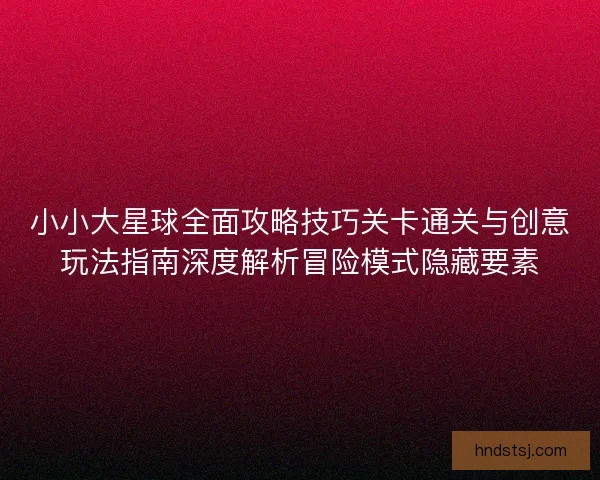 小小大星球全面攻略技巧关卡通关与创意玩法指南深度解析冒险模式隐藏要素