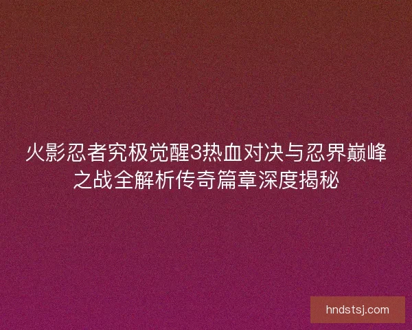火影忍者究极觉醒3热血对决与忍界巅峰之战全解析传奇篇章深度揭秘